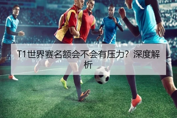 T1世界赛名额会不会有压力？深度解析 | xingkong